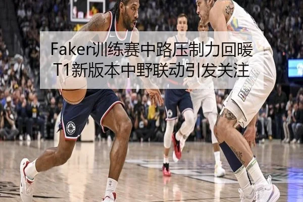 Faker训练赛中路压制力回暖 T1新版本中野联动引发关注